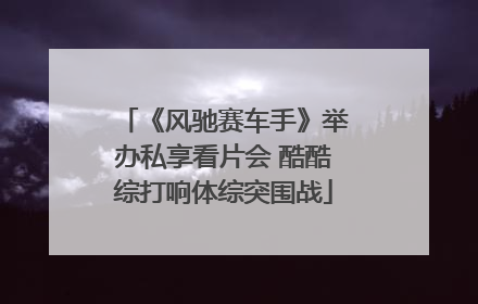 《风驰赛车手》举办私享看片会 酷酷综打响体综突围战