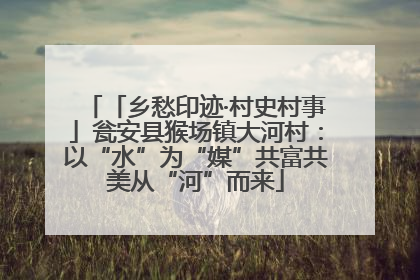「乡愁印迹·村史村事」瓮安县猴场镇大河村：以“水”为“媒”共富共美从“河”而来