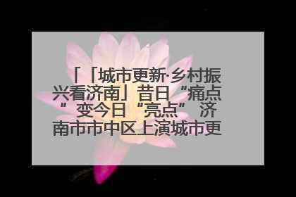 「城市更新·乡村振兴看济南」昔日“痛点”变今日“亮点” 济南市市中区上演城市更新“三部曲”