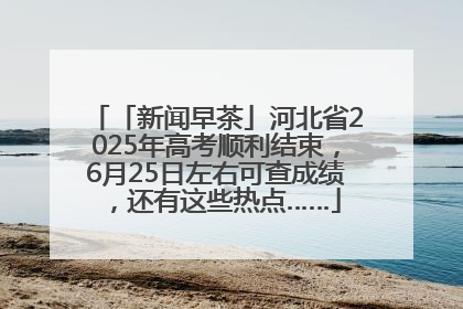 「新闻早茶」河北省2025年高考顺利结束，6月25日左右可查成绩，还有这些热点……