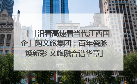 「沿着高速看当代江西国企」陶文旅集团：百年瓷脉焕新彩 文旅融合谱华章