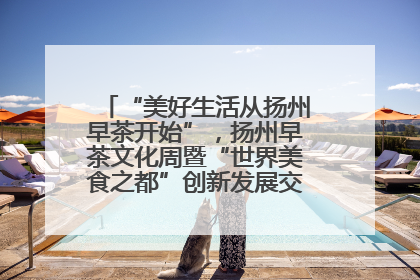 “美好生活从扬州早茶开始”，扬州早茶文化周暨“世界美食之都”创新发展交流活动启幕