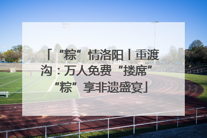 “粽”情洛阳丨重渡沟：万人免费“搂席” “粽”享非遗盛宴