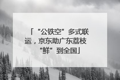 “公铁空”多式联运，京东助广东荔枝“鲜”到全国