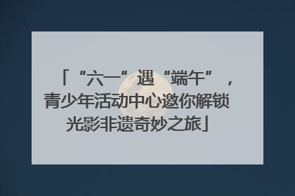 “六一”遇“端午”，青少年活动中心邀你解锁光影非遗奇妙之旅