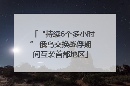 “持续6个多小时” 俄乌交换战俘期间互袭首都地区