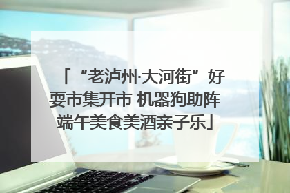 “老泸州·大河街”好耍市集开市 机器狗助阵端午美食美酒亲子乐