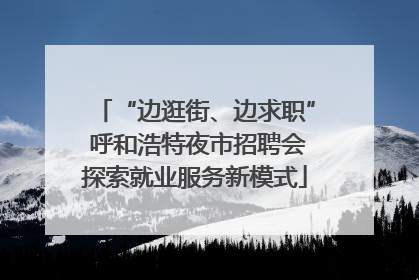 “边逛街、边求职” 呼和浩特夜市招聘会探索就业服务新模式