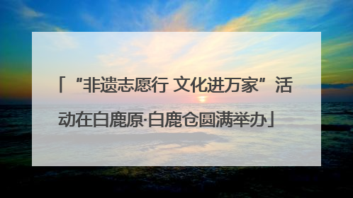 “非遗志愿行 文化进万家”活动在白鹿原·白鹿仓圆满举办