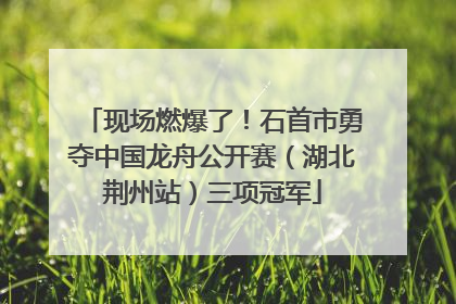 现场燃爆了！石首市勇夺中国龙舟公开赛（湖北荆州站）三项冠军