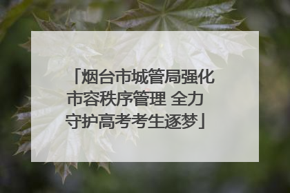 烟台市城管局强化市容秩序管理 全力守护高考考生逐梦