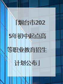 烟台市2025年初中起点高等职业教育招生计划公布