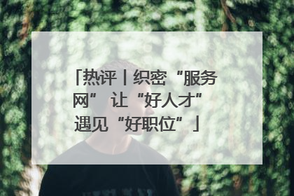 热评丨织密“服务网” 让“好人才”遇见“好职位”