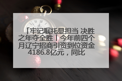 牢记嘱托显担当 决胜之年夺全胜丨今年前四个月辽宁招商引资到位资金4186.8亿元，同比增长17.4%