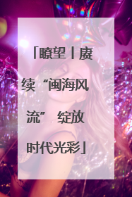 瞭望丨赓续“闽海风流” 绽放时代光彩