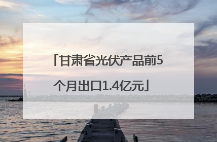 甘肃省光伏产品前5个月出口1.4亿元