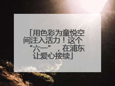 用色彩为童悦空间注入活力！这个“六一”，在浦东让爱心接续