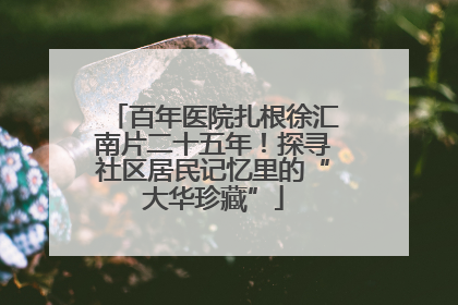 百年医院扎根徐汇南片二十五年！探寻社区居民记忆里的“大华珍藏”