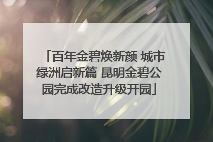 百年金碧焕新颜 城市绿洲启新篇 昆明金碧公园完成改造升级开园