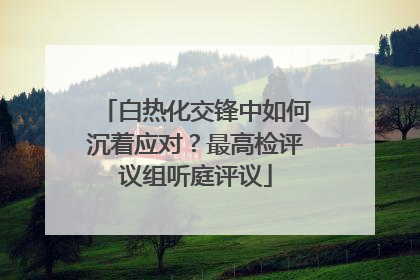 白热化交锋中如何沉着应对？最高检评议组听庭评议