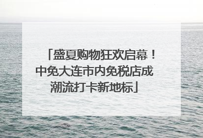 盛夏购物狂欢启幕！中免大连市内免税店成潮流打卡新地标