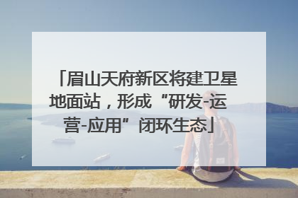 眉山天府新区将建卫星地面站，形成“研发-运营-应用”闭环生态