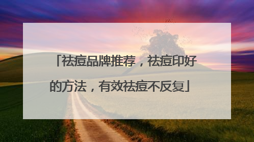 祛痘品牌推荐，祛痘印好的方法，有效祛痘不反复