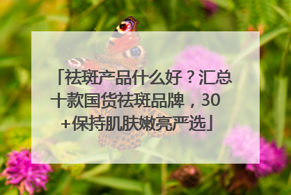 祛斑产品什么好？汇总十款国货祛斑品牌，30+保持肌肤嫩亮严选