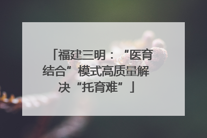 福建三明：“医育结合”模式高质量解决“托育难”