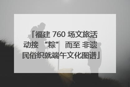 福建 760 场文旅活动接 “粽” 而至 非遗民俗织就端午文化图谱