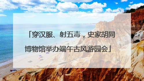 穿汉服、射五毒，史家胡同博物馆举办端午古风游园会