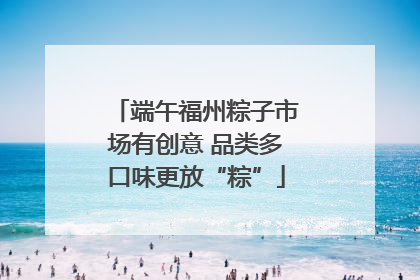 端午福州粽子市场有创意 品类多口味更放“粽”