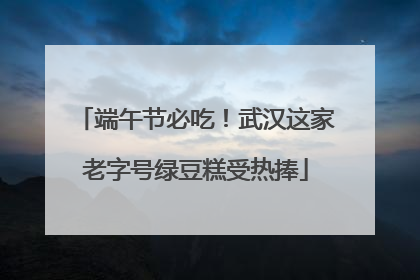 端午节必吃！武汉这家老字号绿豆糕受热捧