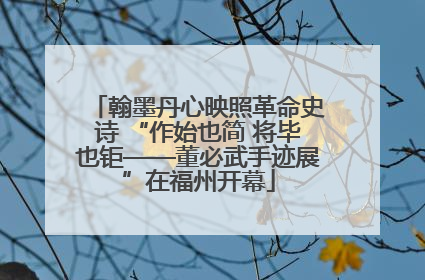 翰墨丹心映照革命史诗 “作始也简 将毕也钜——董必武手迹展”在福州开幕