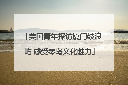 美国青年探访厦门鼓浪屿 感受琴岛文化魅力
