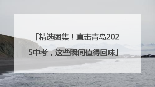 精选图集！直击青岛2025中考，这些瞬间值得回味