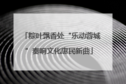 粽叶飘香处“乐动蓉城”奏响文化惠民新曲