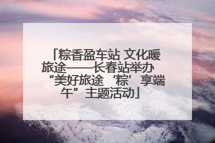 粽香盈车站 文化暖旅途——长春站举办 “美好旅途‘粽’享端午”主题活动