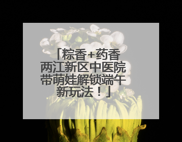 粽香+药香 两江新区中医院带萌娃解锁端午新玩法！