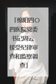 绵阳四〇四医院党委书记周云 接受纪律审查和监察调查