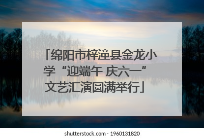 绵阳市梓潼县金龙小学“迎端午 庆六一”文艺汇演圆满举行
