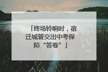 终场铃响时，宿迁城管交出中考保障“答卷”