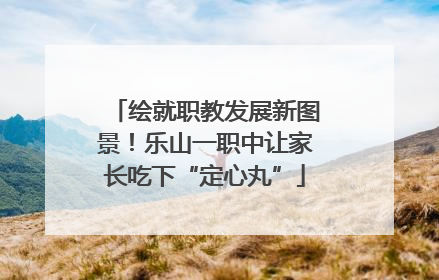 绘就职教发展新图景！乐山一职中让家长吃下“定心丸”