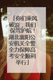 你们乘风破浪，我们保驾护航！湖北襄阳公安机关全警全力保障高考安全顺利举行