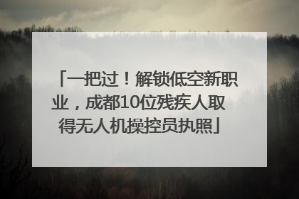 一把过！解锁低空新职业，成都10位残疾人取得无人机操控员执照