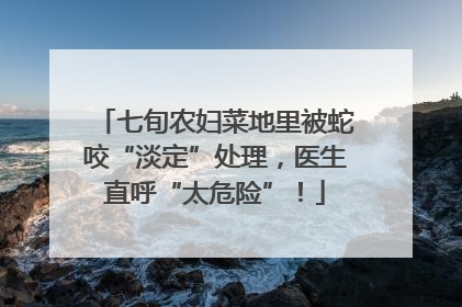 七旬农妇菜地里被蛇咬“淡定”处理，医生直呼“太危险”！