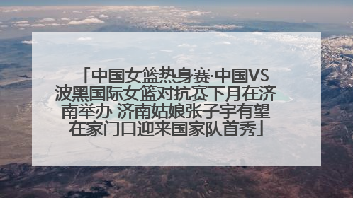 中国女篮热身赛·中国VS波黑国际女篮对抗赛下月在济南举办 济南姑娘张子宇有望在家门口迎来国家队首秀