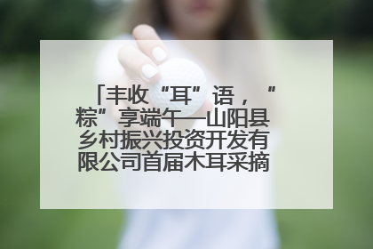 丰收“耳”语，“粽”享端午—山阳县乡村振兴投资开发有限公司首届木耳采摘活动盛大启幕