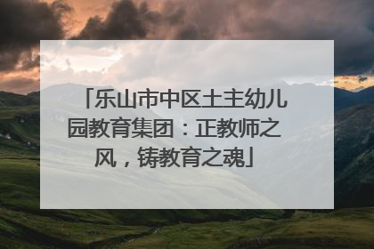 乐山市中区土主幼儿园教育集团：正教师之风，铸教育之魂