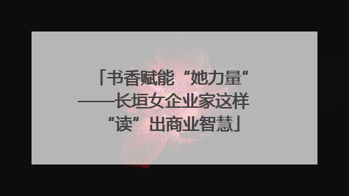 书香赋能“她力量”——长垣女企业家这样“读”出商业智慧
